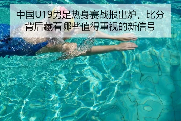 中国U19男足热身赛战报出炉，比分背后藏着哪些值得重视的新信号（yaboyule）